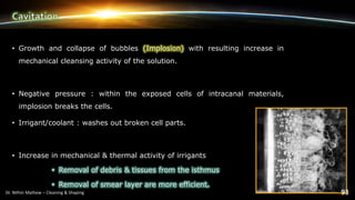 • Growth and collapse of bubbles (Implosion) with resulting increase in
mechanical cleansing activity of the solution.
• Negative pressure : within the exposed cells of intracanal materials,
implosion breaks the cells.
• Irrigant/coolant : washes out broken cell parts.
• Increase in mechanical & thermal activity of irrigants
• Removal of debris & tissues from the isthmus
• Removal of smear layer are more efficient.
 