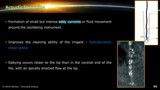 • Formation of small but intense eddy currents or fluid movement
around the oscillating instrument.
• Improves the cleaning ability of the irrigant : hydrodynamic
shear stress
• Eddying occurs closer to the tip than in the coronal end of the
file, with an apically directed flow at the tip.
 