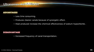 Ultrasonics : Adv & DisAdv
ADVANTAGES
• Less time consuming.
• Produces cleaner canals because of synergetic effect.
• Heat produced increase the chemical effectiveness of sodium hypochlorite.
DISADVANTAGE
• Increased frequency of canal transportation.
 