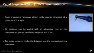 Canal Preparation with Sonic Instrumentation
• Sonic endodontic handpiece attach to the regular handpiece at a
pressure of 0.4 Mpa
• Air pressure can be varied with an adjustable ring on the
handpiece to give an oscillatory range of 2 to 3 kHz.
• Tap water irrigant / coolant is delivered into the preparation from
handpiece.
 