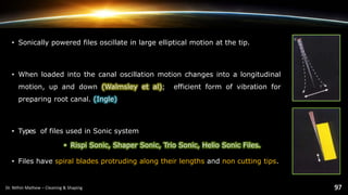 • Sonically powered files oscillate in large elliptical motion at the tip.
• When loaded into the canal oscillation motion changes into a longitudinal
motion, up and down (Walmsley et al); efficient form of vibration for
preparing root canal. (Ingle)
• Types of files used in Sonic system
• Rispi Sonic, Shaper Sonic, Trio Sonic, Helio Sonic Files.
• Files have spiral blades protruding along their lengths and non cutting tips.
 