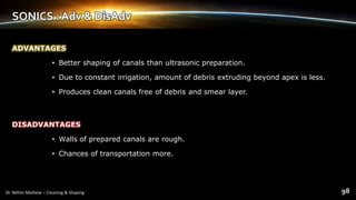 SONICS : Adv & DisAdv
ADVANTAGES
• Better shaping of canals than ultrasonic preparation.
• Due to constant irrigation, amount of debris extruding beyond apex is less.
• Produces clean canals free of debris and smear layer.
DISADVANTAGES
• Walls of prepared canals are rough.
• Chances of transportation more.
 