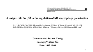 L Li*, DSW Ng, W-C Mah, FF Almeida, SA Rahmat, VK Rao, SC Leow, F Laudisi, MT Peh, AM
Goh, JSY Lim, GD Wright, A Mortellaro, R Taneja, F Ginhoux, CG Lee, PK Moore and DP Lane*
Commentator: Dr. Yao Chang
Speaker: Yi-Zhen Wu
Date: 2015.11.04
1
A unique role for p53 in the regulation of M2 macrophage polarization
 