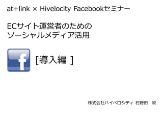 at+link × Hivelocity Facebookセミナー

ECサイト運営者のための
ソーシャルメディア活用


       [導入編 ]



                     株式会社ハイベロシティ 石野田   紋
 