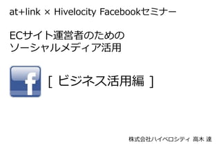 at+link × Hivelocity Facebookセミナー

ECサイト運営者のための
ソーシャルメディア活用


       [ ビジネス活用編 ]



                       株式会社ハイベロシティ 高木 達
 