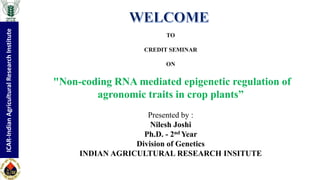ICAR-IndianAgriculturalResearchInstitute
TO
CREDIT SEMINAR
ON
"Non-coding RNA mediated epigenetic regulation of
agronomic traits in crop plants”
Presented by :
Nilesh Joshi
Ph.D. - 2nd Year
Division of Genetics
INDIAN AGRICULTURAL RESEARCH INSITUTE
ICAR-IndianAgriculturalResearchInstitute
 