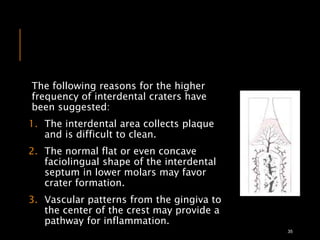 The following reasons for the higher
frequency of interdental craters have
been suggested:
1. The interdental area collects plaque
and is difficult to clean.
2. The normal flat or even concave
faciolingual shape of the interdental
septum in lower molars may favor
crater formation.
3. Vascular patterns from the gingiva to
the center of the crest may provide a
pathway for inflammation.
35
 