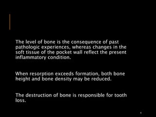The level of bone is the consequence of past
pathologic experiences, whereas changes in the
soft tissue of the pocket wall reflect the present
inflammatory condition.
When resorption exceeds formation, both bone
height and bone density may be reduced.
The destruction of bone is responsible for tooth
loss.
4
 