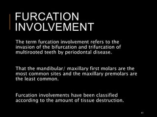 FURCATION
INVOLVEMENT
The term furcation involvement refers to the
invasion of the bifurcation and trifurcation of
multirooted teeth by periodontal disease.
That the mandibular/ maxillary first molars are the
most common sites and the maxillary premolars are
the least common.
Furcation involvements have been classified
according to the amount of tissue destruction.
41
 