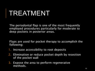 TREATMENT
The periodontal flap is one of the most frequently
employed procedures particularly for moderate to
deep pockets in posterior areas.
Flaps are used for pocket therapy to accomplish the
following:
1. Increase accessibility to root deposits
2. Elimination or reduce pocket depth by resection
of the pocket wall
3. Expose the area to perform regenerative
methods.
53
 
