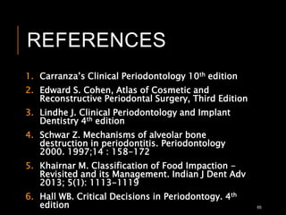 REFERENCES
1. Carranza’s Clinical Periodontology 10th edition
2. Edward S. Cohen, Atlas of Cosmetic and
Reconstructive Periodontal Surgery, Third Edition
3. Lindhe J. Clinical Periodontology and Implant
Dentistry 4th edition
4. Schwar Z. Mechanisms of alveolar bone
destruction in periodontitis. Periodontology
2000. 1997;14 : 158-172
5. Khairnar M. Classification of Food Impaction -
Revisited and its Management. Indian J Dent Adv
2013; 5(1): 1113-1119
6. Hall WB. Critical Decisions in Periodontogy. 4th
edition 65
 