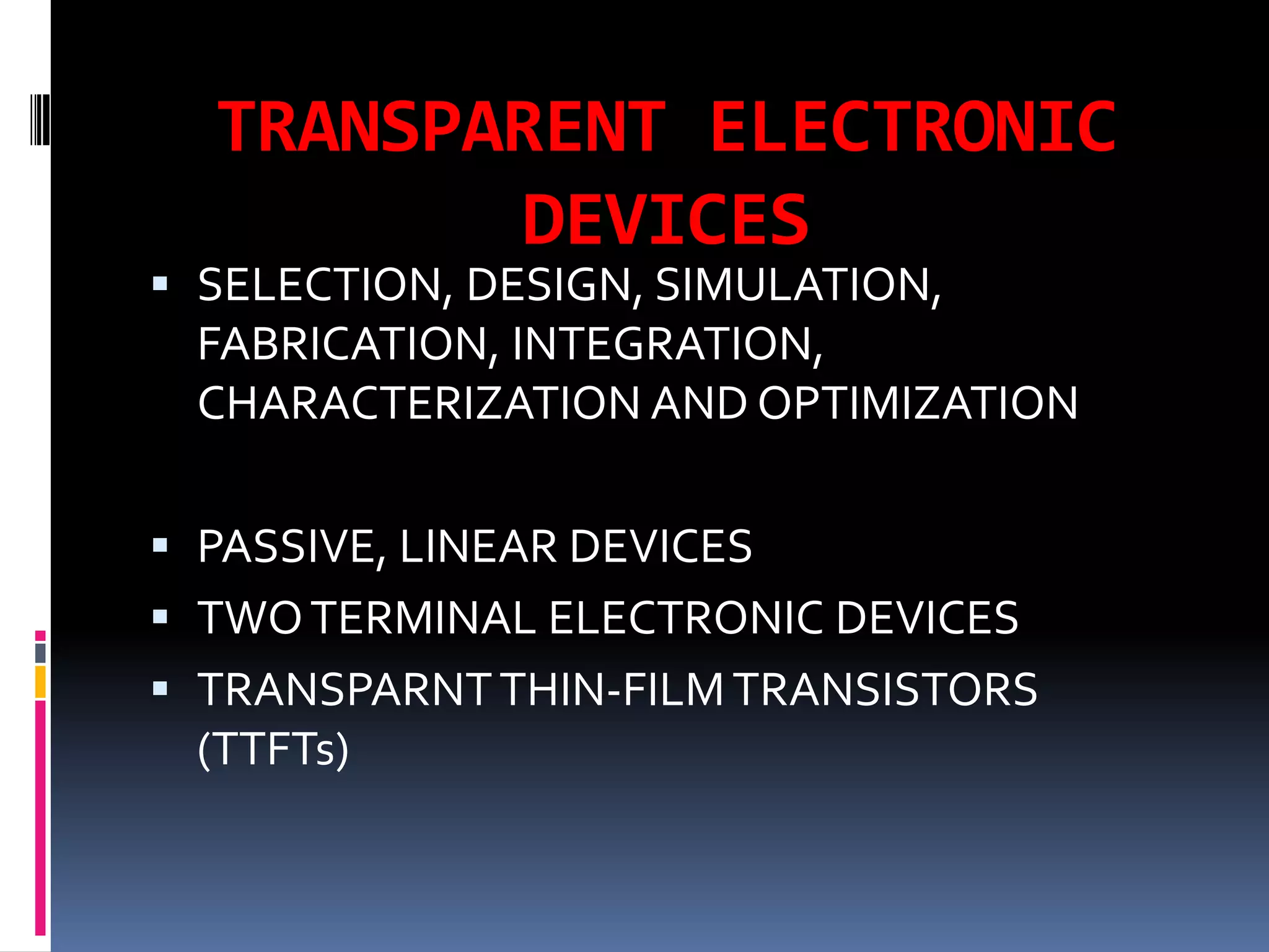 TRANSPARENT ELECTRONIC
         DEVICES
 SELECTION, DESIGN, SIMULATION,
  FABRICATION, INTEGRATION,
 CHARACTERIZATION AND OPTIMIZATION

 PASSIVE, LINEAR DEVICES
 TWO TERMINAL ELECTRONIC DEVICES
 TRANSPARNT THIN-FILM TRANSISTORS
  (TTFTs)
 