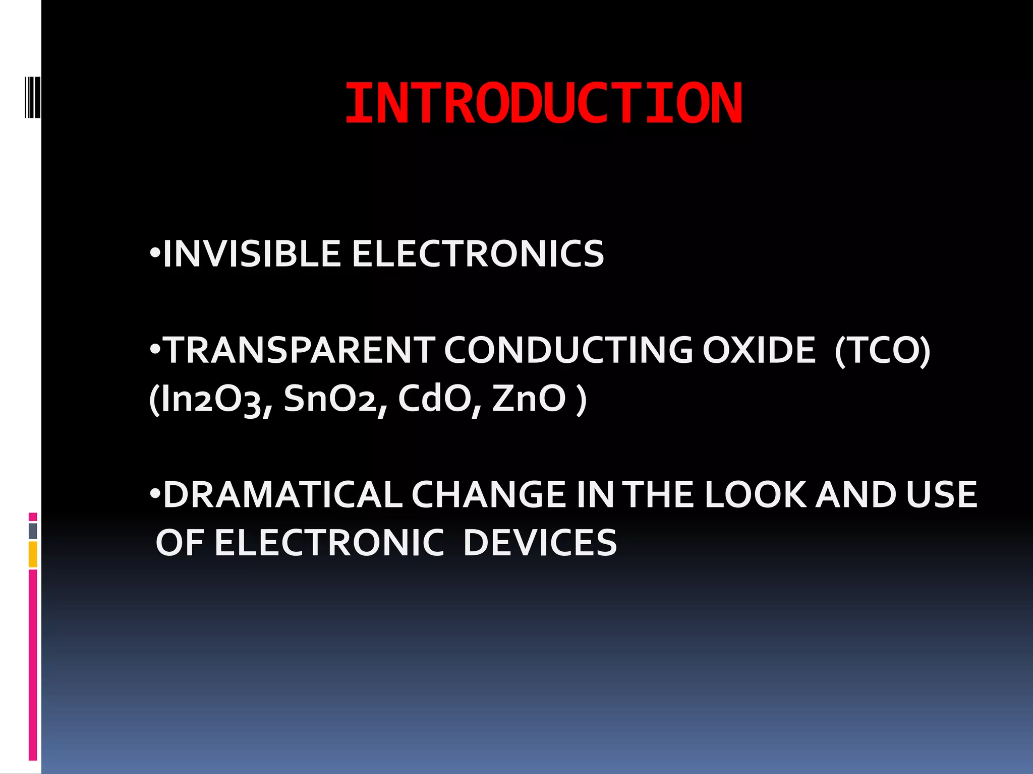 INTRODUCTION

•INVISIBLE ELECTRONICS

•TRANSPARENT CONDUCTING OXIDE (TCO)
(In2O3, SnO2, CdO, ZnO )

•DRAMATICAL CHANGE IN THE LOOK AND USE
OF ELECTRONIC DEVICES
 