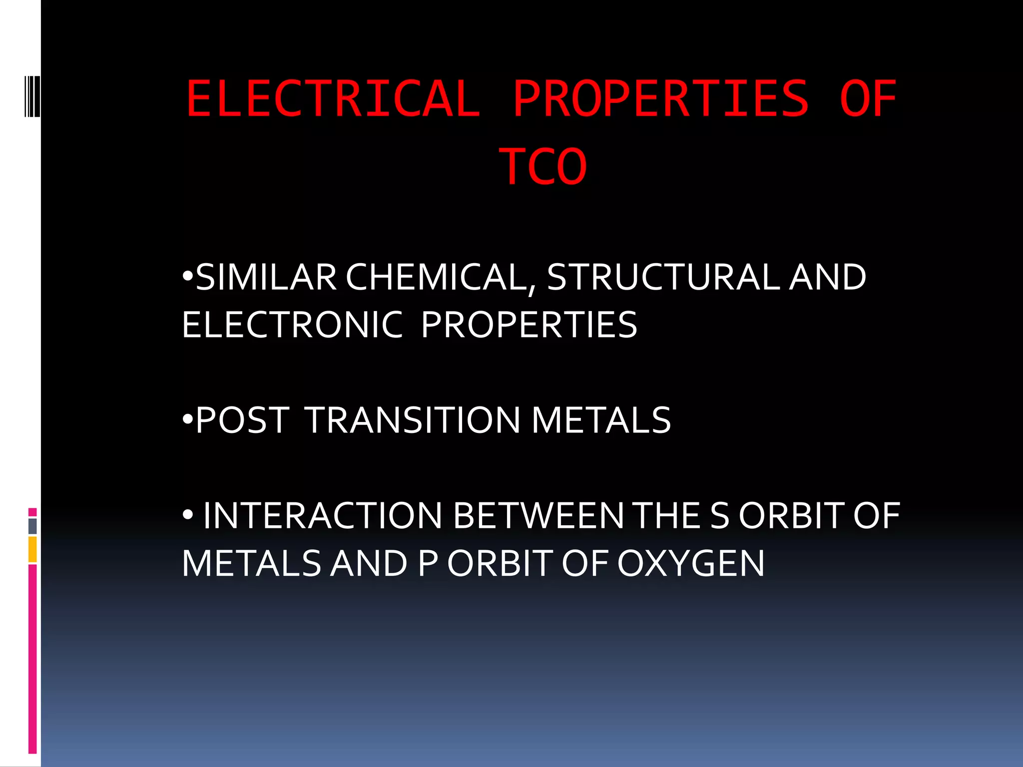 ELECTRICAL PROPERTIES OF
          TCO
•SIMILAR CHEMICAL, STRUCTURAL AND
ELECTRONIC PROPERTIES

•POST TRANSITION METALS

• INTERACTION BETWEEN THE S ORBIT OF
METALS AND P ORBIT OF OXYGEN
 