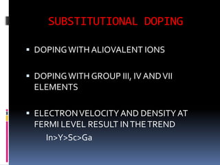 SUBSTITUTIONAL DOPING

 DOPING WITH ALIOVALENT IONS


 DOPING WITH GROUP III, IV AND VII
  ELEMENTS

 ELECTRON VELOCITY AND DENSITY AT
  FERMI LEVEL RESULT IN THE TREND
    In>Y>Sc>Ga
 
