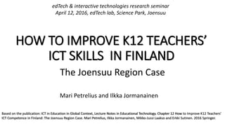 HOW TO IMPROVE K12 TEACHERS’
ICT SKILLS IN FINLAND
The Joensuu Region Case
Mari Petrelius and Ilkka Jormanainen
edTech & interactive technologies research seminar
April 12, 2016, edTech lab, Science Park, Joensuu
Based on the publication: ICT in Education in Global Context, Lecture Notes in Educational Technology. Chapter 12 How to Improve K12 Teachers’
ICT Competence in Finland: The Joensuu Region Case. Mari Petrelius, Ilkka Jormanainen, Mikko-Jussi Laakso and Erkki Sutinen. 2016 Springer.
 