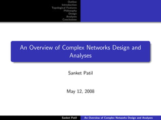 Outline
                   Introduction
           Topological Features
                     Philosophy
                         Design
                       Analyses
                    Conclusions




An Overview of Complex Networks Design and
                 Analyses

                        Sanket Patil


                      May 12, 2008




                   Sanket Patil   An Overview of Complex Networks Design and Analyses