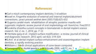References
◉Carl e misch contemporary implant dentistry 3 rd edition
◉Israel m. Fingerthe evolution of external and internal implant/abutment
connections ; pract proced aesthet dent 2003;15(8):625-632
◉ Eugenia candel-martı rehabilitation of atrophic posterior maxilla with
zygomatic implants: review journal of oral implantology vol. Xxxviii/no. Five/2012
◉Suraksha shrestha current concepts in biomaterials in dental implant science
research. Vol. 2, no. 1, 2014, pp. 7-12.
◉ Hemlata garg et al ; implant surface modification : a review ;journal of clinical
and diagnostic research. 2012 april, vol-6(2): 319-324
◉S.Anil et al dental implant surface enhancement and osseointegration implant
dentistry ;a rapidly evolving practice
◉William c. Scarfe clinical applications of cone-beam computed
◉Tomography in dental practice jcda february 2006, vol. 72, no. 1
 