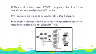 ◉ The overall radiation dose of TACT is not greater than 1 to 2 times
that of a conventional periapical X-ray film.
◉The resolution is stated to be similar with 2-D radiographs.
◉ Artefacts associated with CT, such as starburst patterns seen with
metallic restorations, do not exist with TACT.
 