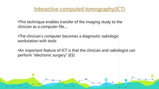 Interactive computed tomography(ICT)
•This technique enables transfer of the imaging study to the
clinician as a computer file….
•The clinician’s computer becomes a diagnostic radiologic
workstation with tools
•An important feature of ICT is that the clinician and radiologist can
perform “electronic surgery” (ES)
 