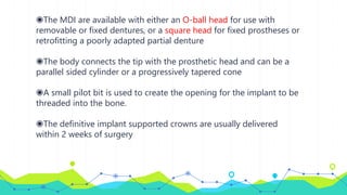 ◉The MDI are available with either an O-ball head for use with
removable or fixed dentures, or a square head for fixed prostheses or
retrofitting a poorly adapted partial denture
◉The body connects the tip with the prosthetic head and can be a
parallel sided cylinder or a progressively tapered cone
◉A small pilot bit is used to create the opening for the implant to be
threaded into the bone.
◉The definitive implant supported crowns are usually delivered
within 2 weeks of surgery
 