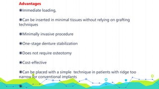 Advantages
◉Immediate loading,
◉Can be inserted in minimal tissues without relying on grafting
techniques
◉Minimally invasive procedure
◉One-stage denture stabilization
◉Does not require osteotomy
◉Cost-effective
◉Can be placed with a simple technique in patients with ridge too
narrow for conventional implants
◉.
 