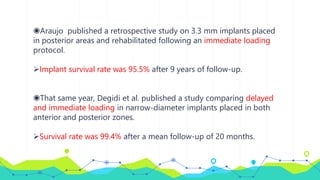 ◉Araujo published a retrospective study on 3.3 mm implants placed
in posterior areas and rehabilitated following an immediate loading
protocol.
Implant survival rate was 95.5% after 9 years of follow-up.
◉That same year, Degidi et al. published a study comparing delayed
and immediate loading in narrow-diameter implants placed in both
anterior and posterior zones.
Survival rate was 99.4% after a mean follow-up of 20 months.
 