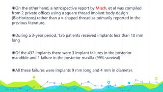 ◉On the other hand, a retrospective report by Misch, et al was compiled
from 2 private offices using a square thread implant body design
(BioHorizons) rather than a v-shaped thread as primarily reported in the
previous literature.
◉During a 3-year period, 126 patients received implants less than 10 mm
long
◉Of the 437 implants there were 3 implant failures in the posterior
mandible and 1 failure in the posterior maxilla (99% survival)
◉All these failures were implants 9 mm long and 4 mm in diameter.
 