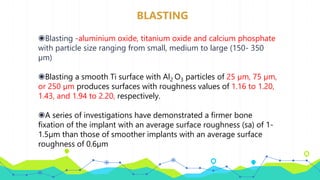 BLASTING
◉Blasting -aluminium oxide, titanium oxide and calcium phosphate
with particle size ranging from small, medium to large (150- 350
µm)
◉Blasting a smooth Ti surface with Al2 O3 particles of 25 µm, 75 µm,
or 250 µm produces surfaces with roughness values of 1.16 to 1.20,
1.43, and 1.94 to 2.20, respectively.
◉A series of investigations have demonstrated a firmer bone
fixation of the implant with an average surface roughness (sa) of 1-
1.5µm than those of smoother implants with an average surface
roughness of 0.6µm
 