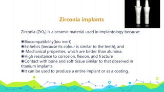 Zirconia implants
Zirconia (Zr02) is a ceramic material used in implantology because:
◉Biocompatibility(bio inert)
◉Esthetics (because its colour is similar to the teeth), and
◉ Mechanical properties, which are better than alumina.
◉High resistance to corrosion, flexion, and fracture
◉Contact with bone and soft tissue similar to that observed in
titanium implants
◉It can be used to produce a entire implant or as a coating.
 