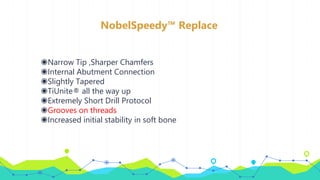 NobelSpeedy™ Replace
◉Narrow Tip ,Sharper Chamfers
◉Internal Abutment Connection
◉Slightly Tapered
◉TiUnite® all the way up
◉Extremely Short Drill Protocol
◉Grooves on threads
◉Increased initial stability in soft bone
 