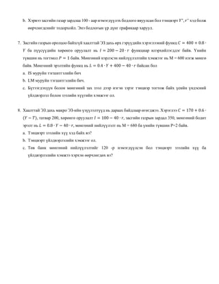 b. Хэрвээ засгийн газар зардлаа 100 - аар нэмэгдүүлэх бодлого явуулсан бол тэнцвэрт 𝑌∗
, 𝑟∗
хэд болж
өөрчлөгдснийг тодорхойл. Энэ бодлогын үр дүнг графикаар харуул.
7. Засгийн газрын оролцоо байхгүй хаалттай ЭЗ дахь өрх гэрүүдийн хэрэглээний функц 𝐶 = 400 + 0.8 ∙
𝑌 ба пүүсүүдийн хөрөнгө оруулалт нь 𝐼 = 200 − 20 ∙ 𝑟 функциар илэрхийлэгддэг байв. Үнийн
түвшин нь тогтмол 𝑃 = 1 байв. Мөнгөний нэрлэсэн нийлүүлэлтийн хэмжээг нь М = 600 нэгж мөнгө
байв. Мөнгөний эрэлтийн функц нь 𝐿 = 0.4 ∙ 𝑌 + 400 − 40 ∙ 𝑟 байсан бол
a. IS муруйн тэгшитгэлийн бич
b. LM муруйн тэгшитгэлийн бич.
c. Бүтээгдэхүүн болон мөнгөний зах зээл дээр нэгэн зэрэг тэнцвэр тогтож байх үеийн үндэсний
үйлдвэрлэл болон зээлийн хүүгийн хэмжээг ол.
8. Хаалттай ЭЗ дахь макро ЭЗ-ийн үзүүлэлтүүд нь дараах байдлаар өгөгджээ. Хэрэглээ 𝐶 = 170 + 0.6 ∙
(𝑌 − 𝑇), татвар 200, хөрөнгө оруулалт 𝐼 = 100 − 40 ∙ 𝑟, засгийн газрын зардал 350, мөнгөний бодит
эрэлт нь 𝐿 = 0.8 ∙ 𝑌 − 40 ∙ 𝑟, мөнгөний нийлүүлэлт нь М = 680 ба үнийн түвшин Р=2 байв.
a. Тэнцвэрт зээлийн хүү хэд байх вэ?
b. Тэнцвэрт үйлдвэрлэлийн хэмжээг ол.
c. Төв банк мөнгөний нийлүүлэлтийг 120 -р нэмэгдүүлсэн бол тэнцвэрт зээлийн хүү ба
үйлдвэрлэлийн хэмжээ хэрхэн өөрчлөгдөх вэ?
 