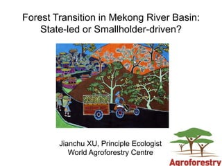 Forest Transition in Mekong River Basin:
    State-led or Smallholder-driven?




        Jianchu XU, Principle Ecologist
           World Agroforestry Centre
 
