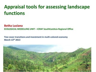 Appraisal tools for assessing landscape
functions

Betha Lusiana
ECOLOGICAL MODELLING UNIT – ICRAF SouthEastAsia Regional Office


Tree cover transitions and investment in multi-colored economy
March 13th 2013
 