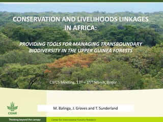 CONSERVATION AND LIVELIHOODS LINKAGES
              IN AFRICA:

 PROVIDING TOOLS FOR MANAGING TRANSBOUNDARY
    BIODIVERSITY IN THE UPPER GUINEA FORESTS




           C3/C5 Meeting, 11th – 15th March, Bogor




             M. Balinga, J. Groves and T. Sunderland
 