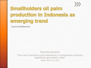 Suseno Budidarsono




                          One Day Seminar
    “Tree cover transitions and investment in multicolored economy :
                      hypotheses grounded in data”
                           Bogor, March 13, 2013
 