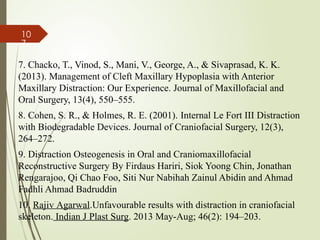 10
7
7. Chacko, T., Vinod, S., Mani, V., George, A., & Sivaprasad, K. K.
(2013). Management of Cleft Maxillary Hypoplasia with Anterior
Maxillary Distraction: Our Experience. Journal of Maxillofacial and
Oral Surgery, 13(4), 550–555.
8. Cohen, S. R., & Holmes, R. E. (2001). Internal Le Fort III Distraction
with Biodegradable Devices. Journal of Craniofacial Surgery, 12(3),
264–272.
9. Distraction Osteogenesis in Oral and Craniomaxillofacial
Reconstructive Surgery By Firdaus Hariri, Siok Yoong Chin, Jonathan
Rengarajoo, Qi Chao Foo, Siti Nur Nabihah Zainul Abidin and Ahmad
Fadhli Ahmad Badruddin
10. Rajiv Agarwal.Unfavourable results with distraction in craniofacial
skeleton. Indian J Plast Surg. 2013 May-Aug; 46(2): 194–203.
 