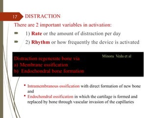 17 DISTRACTION
There are 2 important variables in activation:
 1) Rate or the amount of distraction per day
 2) Rhythm or how frequently the device is activated
Distraction regenerate bone via
a) Membrane ossification
b) Endochondral bone formation
Minoru Veda et al
 Intramembranous ossification with direct formation of new bone
and
 Endochondral ossification in which the cartilage is formed and
replaced by bone through vascular invasion of the capillaries
 