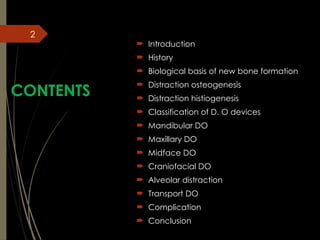 2
CONTENTS
 Introduction
 History
 Biological basis of new bone formation
 Distraction osteogenesis
 Distraction histiogenesis
 Classification of D. O devices
 Mandibular DO
 Maxillary DO
 Midface DO
 Craniofacial DO
 Alveolar distraction
 Transport DO
 Complication
 Conclusion
 