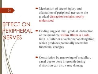 24
EFFECT ON
PERIPHERAL
NERVES
 Mechanism of stretch injury and
adaptation of peripheral nerves to the
gradual distraction remains poorly
understood
 Finding suggest that gradual distraction
of the mandible within 10mm is a safe
limit of inferior alveolar nerve elongation
which produces potentially reversible
functional changes
 Constriction by narrowing of medullary
canal due to bone in-growth during
distraction can also cause damage
 