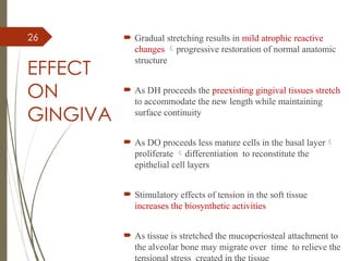26
EFFECT
ON
GINGIVA
 Gradual stretching results in mild atrophic reactive
changes progressive restoration of normal anatomic
structure
 As DH proceeds the preexisting gingival tissues stretch
to accommodate the new length while maintaining
surface continuity
 As DO proceeds less mature cells in the basal layer
proliferate differentiation to reconstitute the
epithelial cell layers
 Stimulatory effects of tension in the soft tissue
increases the biosynthetic activities
 As tissue is stretched the mucoperiosteal attachment to
the alveolar bone may migrate over time to relieve the
 