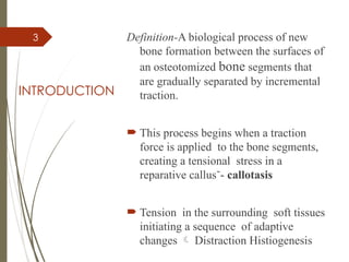 3
INTRODUCTION
Definition-A biological process of new
bone formation between the surfaces of
an osteotomized bone segments that
are gradually separated by incremental
traction.
 This process begins when a traction
force is applied to the bone segments,
creating a tensional stress in a
reparative callus˘- callotasis
 Tension in the surrounding soft tissues
initiating a sequence of adaptive
changes  Distraction Histiogenesis
 