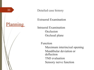 35
Planning
Detailed case history
Extraoral Examination
Intraoral Examination
Occlusion
Occlusal plane
Function
Maximum interincisal opening
Mandibular deviation or
deflection
TMJ evaluation
Sensory nerve function
 