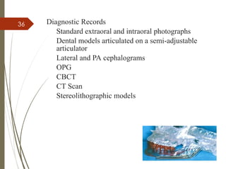 36 Diagnostic Records
Standard extraoral and intraoral photographs
Dental models articulated on a semi-adjustable
articulator
Lateral and PA cephalograms
OPG
CBCT
CT Scan
Stereolithographic models
 
