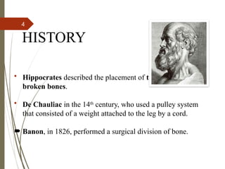 4
HISTORY
• Hippocrates described the placement of traction forces on
broken bones.
• De Chauliac in the 14th
century, who used a pulley system
that consisted of a weight attached to the leg by a cord.
 Banon, in 1826, performed a surgical division of bone.
 