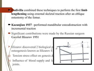 5
 Codivilla combined these techniques to perform the first limb
lengthening using external skeletal traction after an oblique
osteotomy of the femur.
 Kazanjian 1937 –performed mandibular osteodistraction with
incremental traction
 Significant contributions were made by the Russian surgeon
Gavriel Ilizarov 1951
 Iilizarov discovered 2 biological principles of distraction
osteogenesis known as Iilizarov Effects.
a) Tension stress effect on genesis & growth of tissue.
b) Influence of blood supply and loading on shape of bone and
joints.
 