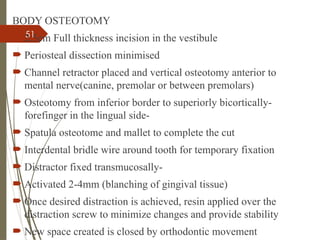 51
BODY OSTEOTOMY
 2.5cm Full thickness incision in the vestibule
 Periosteal dissection minimised
 Channel retractor placed and vertical osteotomy anterior to
mental nerve(canine, premolar or between premolars)
 Osteotomy from inferior border to superiorly bicortically-
forefinger in the lingual side-
 Spatula osteotome and mallet to complete the cut
 Interdental bridle wire around tooth for temporary fixation
 Distractor fixed transmucosally-
 Activated 2-4mm (blanching of gingival tissue)
 Once desired distraction is achieved, resin applied over the
distraction screw to minimize changes and provide stability
 New space created is closed by orthodontic movement
 