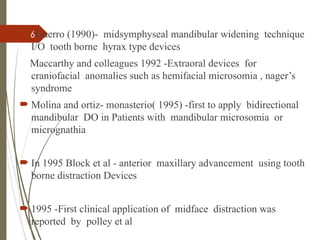 6Guerro (1990)- midsymphyseal mandibular widening technique
I/O tooth borne hyrax type devices
Maccarthy and colleagues 1992 -Extraoral devices for
craniofacial anomalies such as hemifacial microsomia , nager’s
syndrome
 Molina and ortiz- monasterio( 1995) -first to apply bidirectional
mandibular DO in Patients with mandibular microsomia or
micrognathia
 In 1995 Block et al - anterior maxillary advancement using tooth
borne distraction Devices
 1995 -First clinical application of midface distraction was
reported by polley et al
 