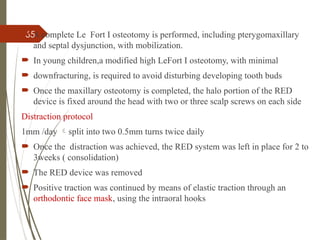 65
 A complete Le Fort I osteotomy is performed, including pterygomaxillary
and septal dysjunction, with mobilization.
 In young children,a modified high LeFort I osteotomy, with minimal
 downfracturing, is required to avoid disturbing developing tooth buds
 Once the maxillary osteotomy is completed, the halo portion of the RED
device is fixed around the head with two or three scalp screws on each side
Distraction protocol
1mm /day split into two 0.5mm turns twice daily
 Once the distraction was achieved, the RED system was left in place for 2 to
3weeks ( consolidation)
 The RED device was removed
 Positive traction was continued by means of elastic traction through an
orthodontic face mask, using the intraoral hooks
 