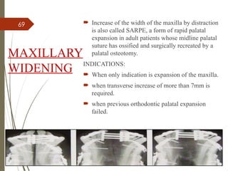 69
MAXILLARY
WIDENING
 Increase of the width of the maxilla by distraction
is also called SARPE, a form of rapid palatal
expansion in adult patients whose midline palatal
suture has ossified and surgically recreated by a
palatal osteotomy.
INDICATIONS:
 When only indication is expansion of the maxilla.
 when transverse increase of more than 7mm is
required.
 when previous orthodontic palatal expansion
failed.
 